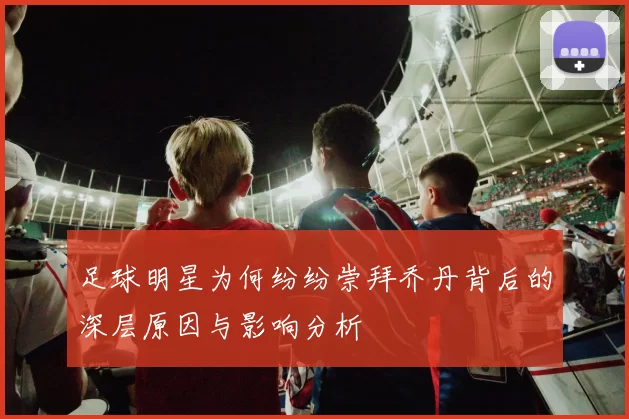 足球明星为何纷纷崇拜乔丹背后的深层原因与影响分析