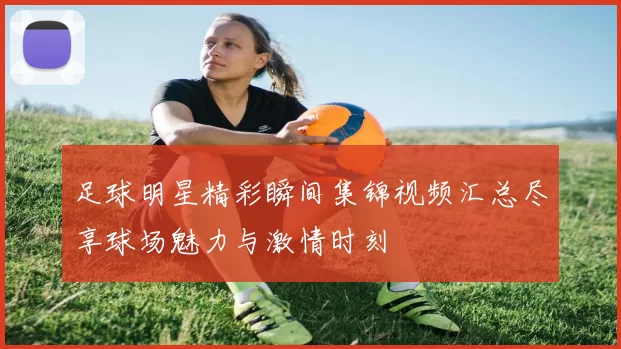 足球明星精彩瞬间集锦视频汇总尽享球场魅力与激情时刻