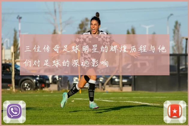三位传奇足球明星的辉煌历程与他们对足球的深远影响