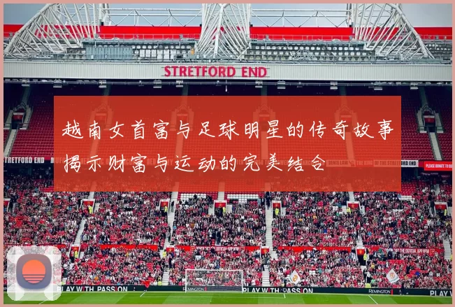 越南女首富与足球明星的传奇故事揭示财富与运动的完美结合