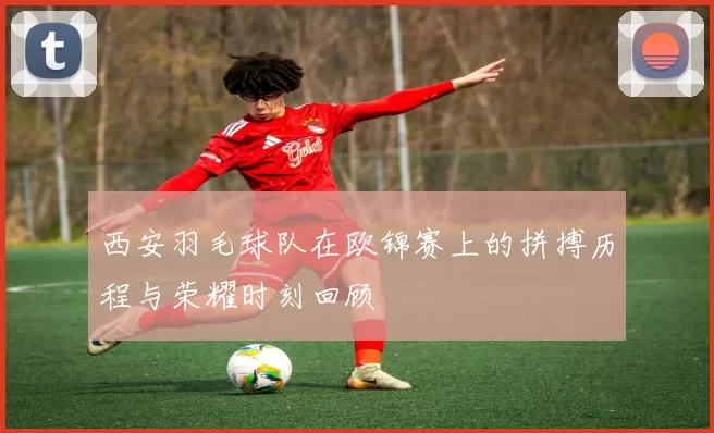 西安羽毛球队在欧锦赛上的拼搏历程与荣耀时刻回顾