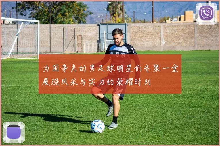 为国争光的男足球明星们齐聚一堂展现风采与实力的荣耀时刻