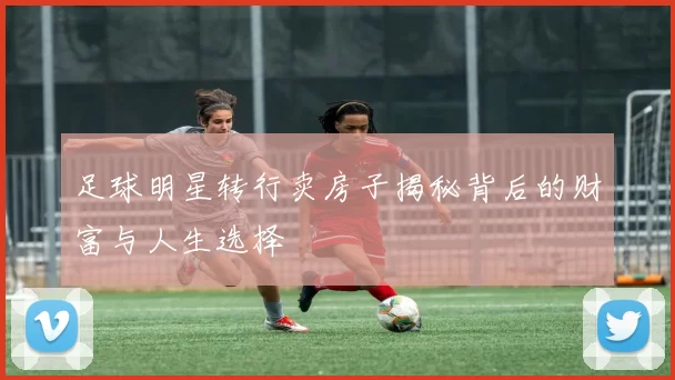 足球明星转行卖房子揭秘背后的财富与人生选择