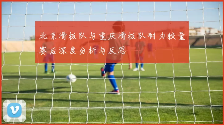 北京滑板队与重庆滑板队耐力较量赛后深度分析与反思