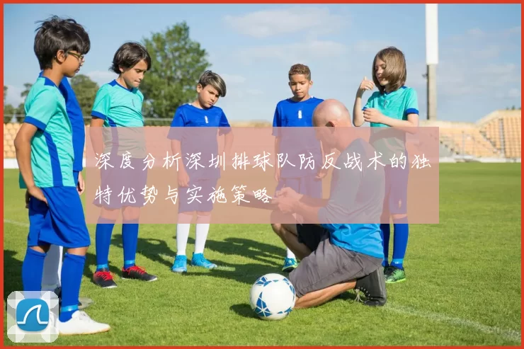 深度分析深圳排球队防反战术的独特优势与实施策略