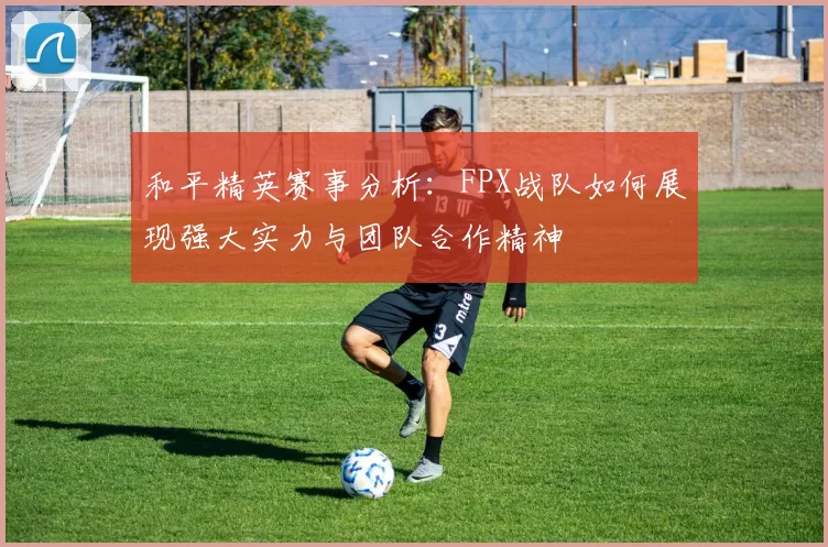 和平精英赛事分析：FPX战队如何展现强大实力与团队合作精神
