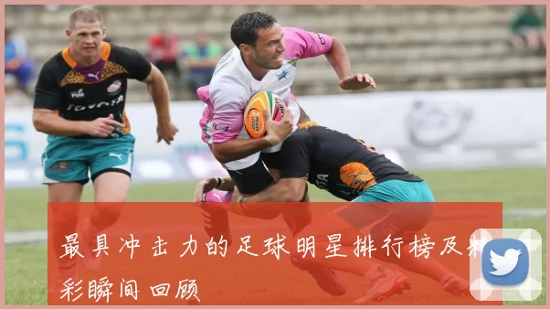 最具冲击力的足球明星排行榜及精彩瞬间回顾
