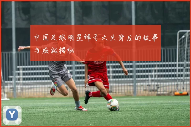 中国足球明星绰号大头背后的故事与成就揭秘