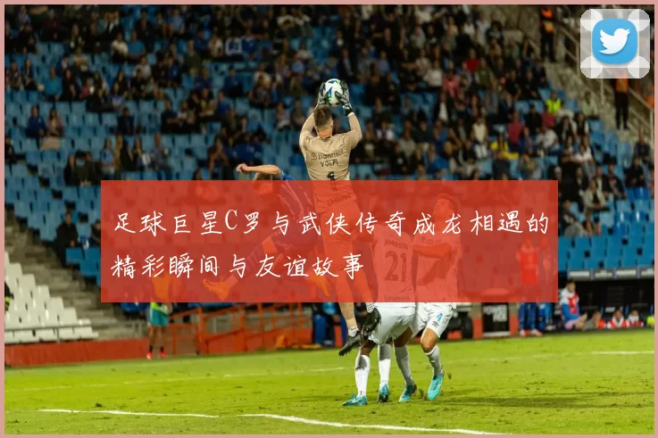 足球巨星C罗与武侠传奇成龙相遇的精彩瞬间与友谊故事