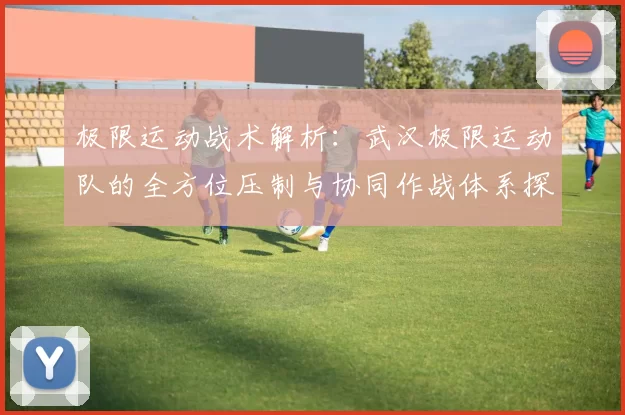 极限运动战术解析：武汉极限运动队的全方位压制与协同作战体系探讨