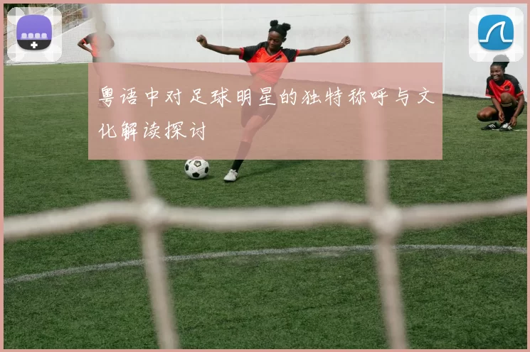 粤语中对足球明星的独特称呼与文化解读探讨