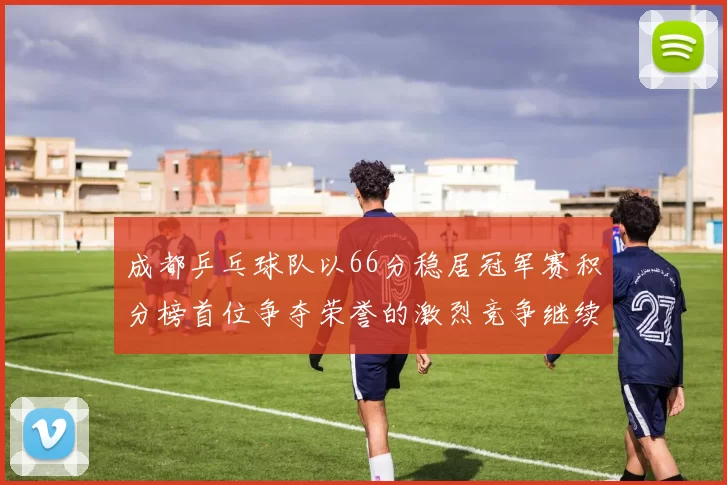 成都乒乓球队以66分稳居冠军赛积分榜首位争夺荣誉的激烈竞争继续进行