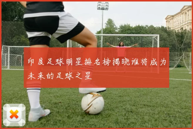 印度足球明星排名榜揭晓谁将成为未来的足球之星