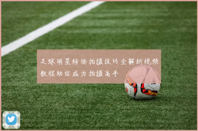足球明星转场拍摄技巧全解析视频教程助你成为拍摄高手