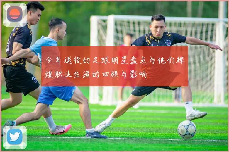 今年退役的足球明星盘点与他们辉煌职业生涯的回顾与影响