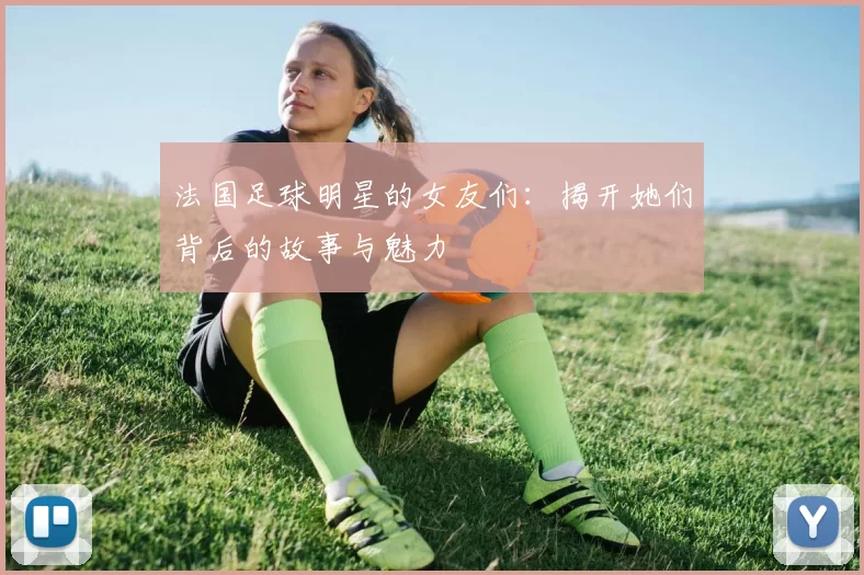 法国足球明星的女友们：揭开她们背后的故事与魅力