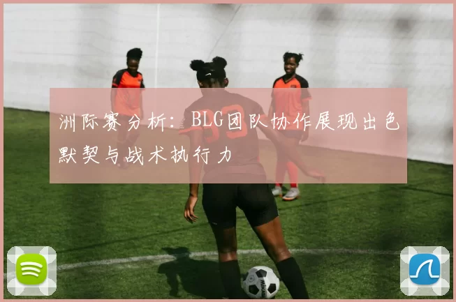 洲际赛分析：BLG团队协作展现出色默契与战术执行力