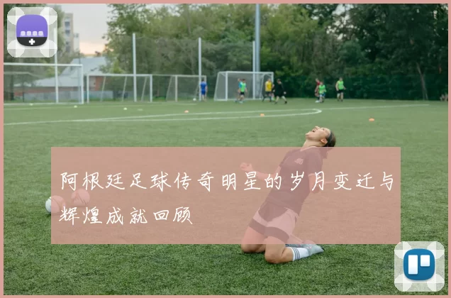 阿根廷足球传奇明星的岁月变迁与辉煌成就回顾