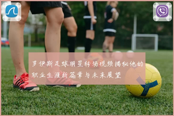 罗伊斯足球明星转场视频揭秘他的职业生涯新篇章与未来展望