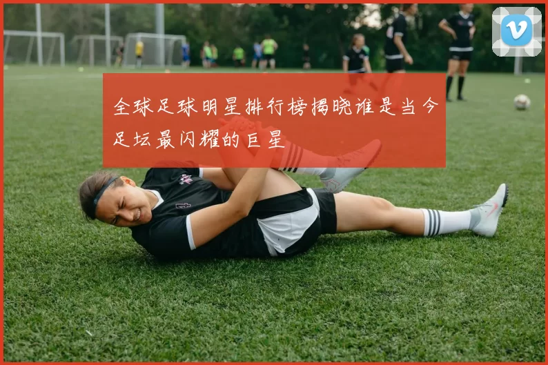 全球足球明星排行榜揭晓谁是当今足坛最闪耀的巨星