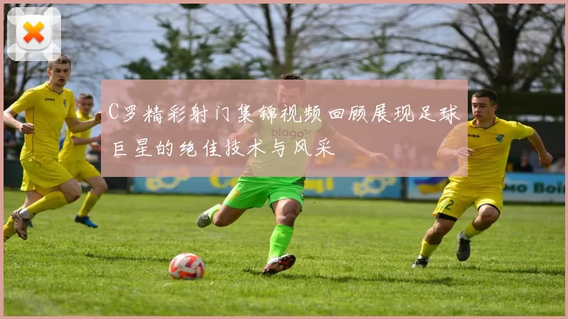 C罗精彩射门集锦视频回顾展现足球巨星的绝佳技术与风采