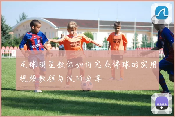 足球明星教你如何完美停球的实用视频教程与技巧分享