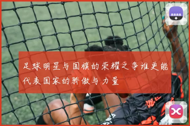 足球明星与国旗的荣耀之争谁更能代表国家的骄傲与力量