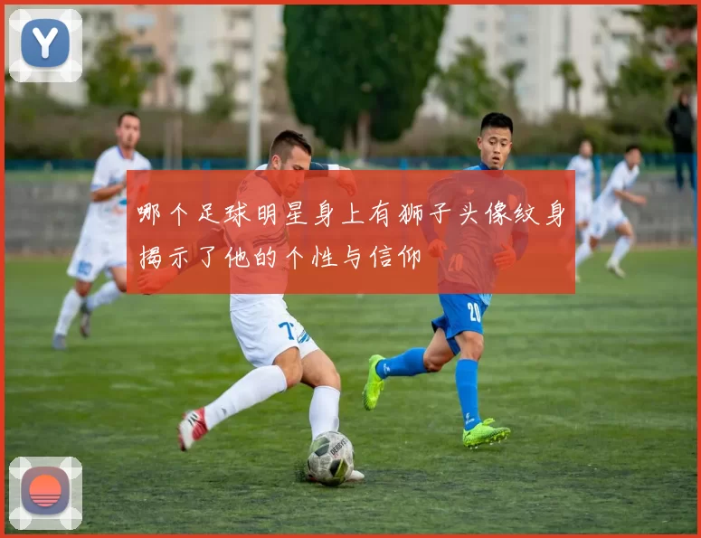 哪个足球明星身上有狮子头像纹身揭示了他的个性与信仰