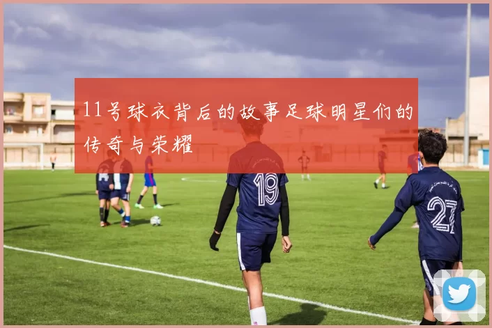 11号球衣背后的故事足球明星们的传奇与荣耀