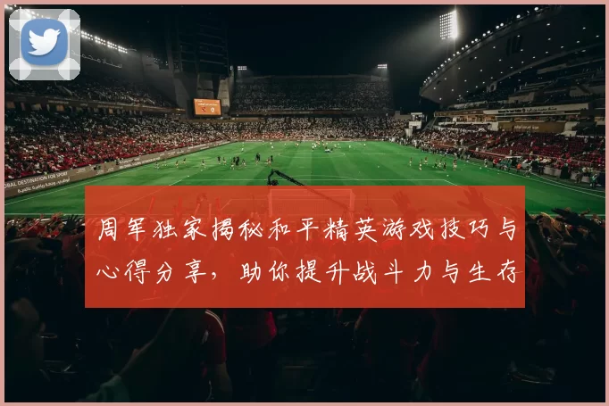 周军独家揭秘和平精英游戏技巧与心得分享，助你提升战斗力与生存能力