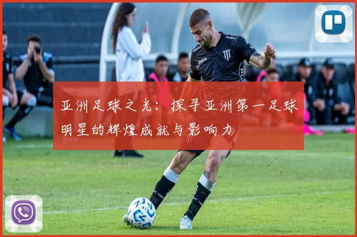 亚洲足球之光：探寻亚洲第一足球明星的辉煌成就与影响力