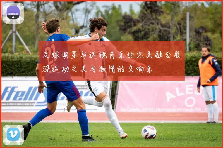 足球明星与运镜音乐的完美融合展现运动之美与激情的交响乐