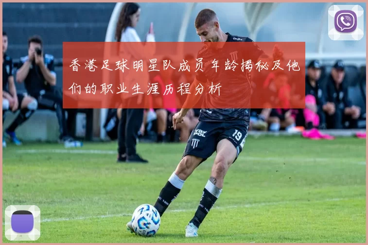 香港足球明星队成员年龄揭秘及他们的职业生涯历程分析