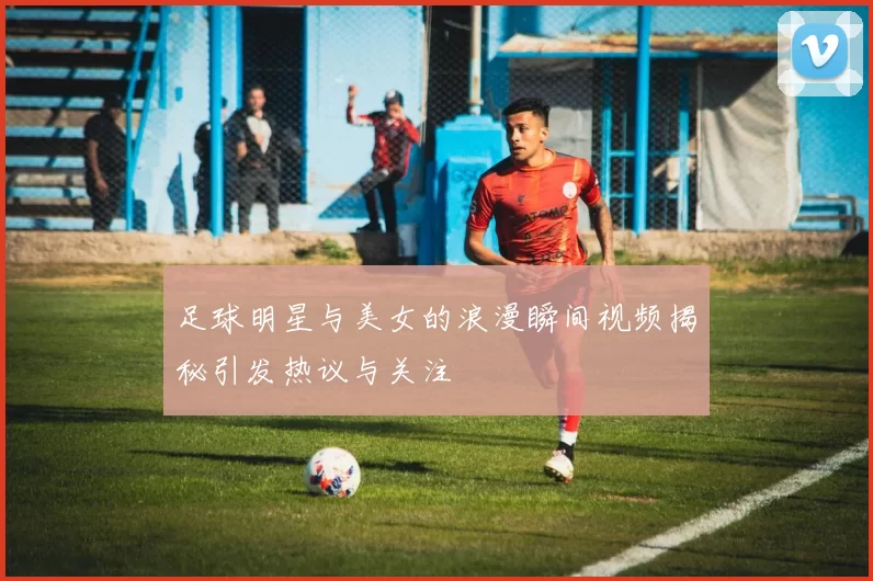 足球明星与美女的浪漫瞬间视频揭秘引发热议与关注