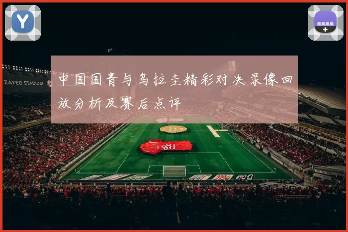 中国国青与乌拉圭精彩对决录像回放分析及赛后点评