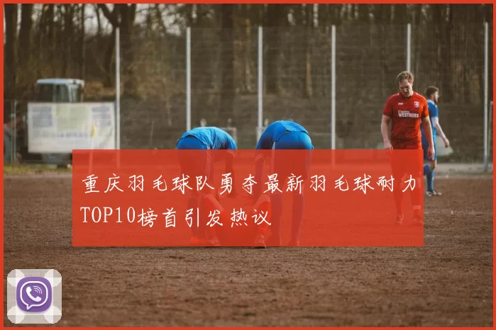 重庆羽毛球队勇夺最新羽毛球耐力TOP10榜首引发热议