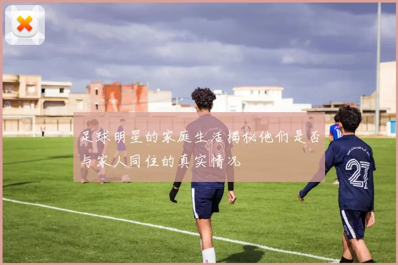 足球明星的家庭生活揭秘他们是否与家人同住的真实情况