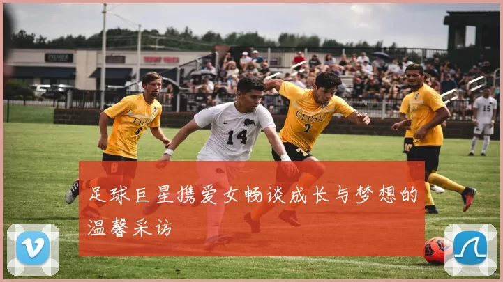 足球巨星携爱女畅谈成长与梦想的温馨采访