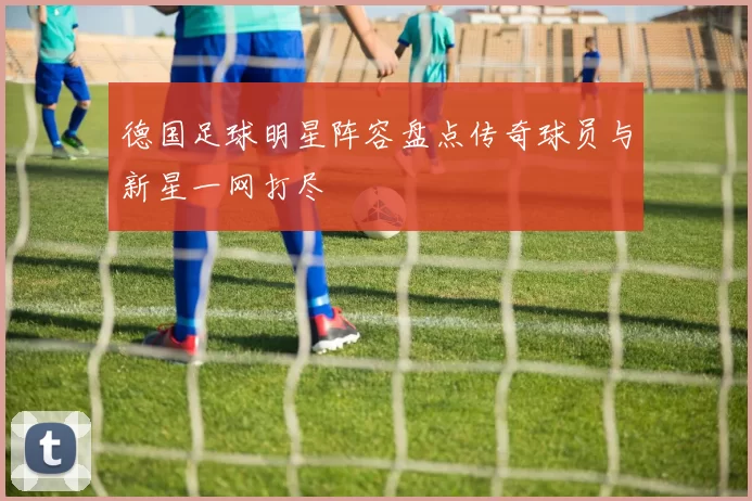 德国足球明星阵容盘点传奇球员与新星一网打尽