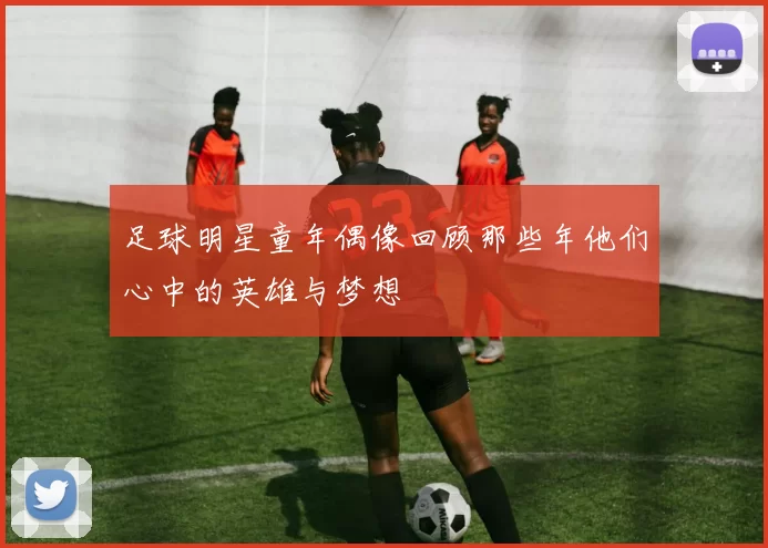 足球明星童年偶像回顾那些年他们心中的英雄与梦想