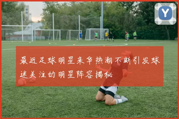 最近足球明星来华热潮不断引发球迷关注的明星阵容揭秘