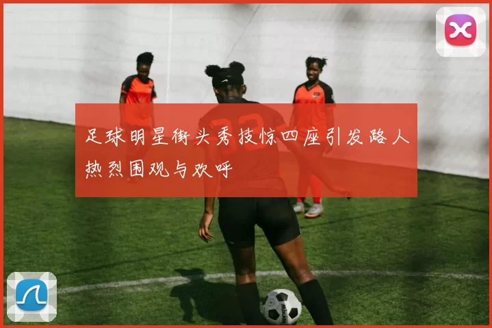 足球明星街头秀技惊四座引发路人热烈围观与欢呼
