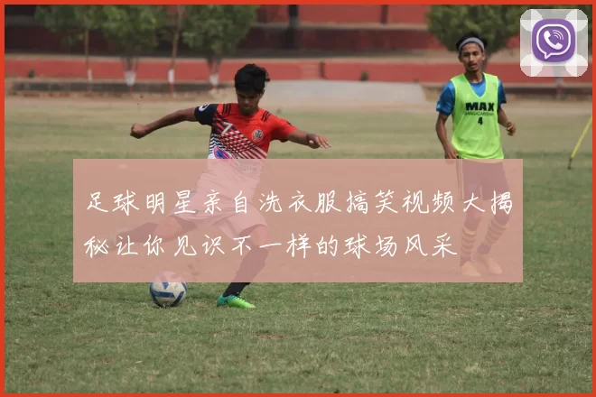 足球明星亲自洗衣服搞笑视频大揭秘让你见识不一样的球场风采