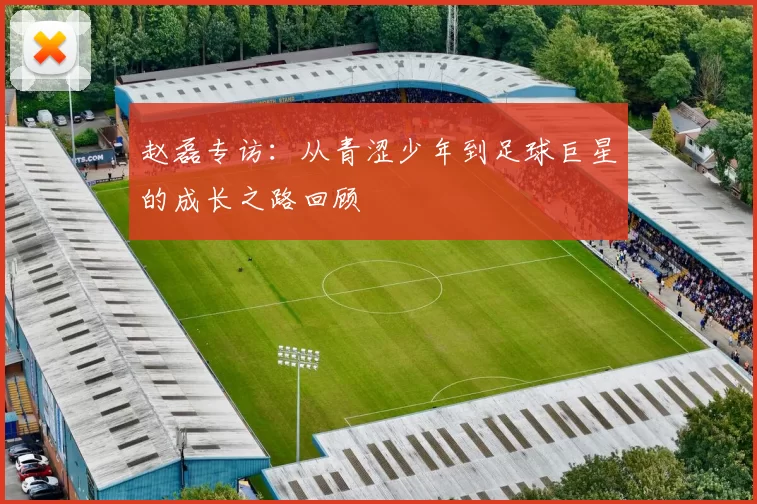 赵磊专访：从青涩少年到足球巨星的成长之路回顾