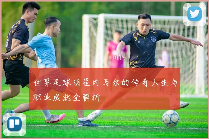 世界足球明星内马尔的传奇人生与职业成就全解析