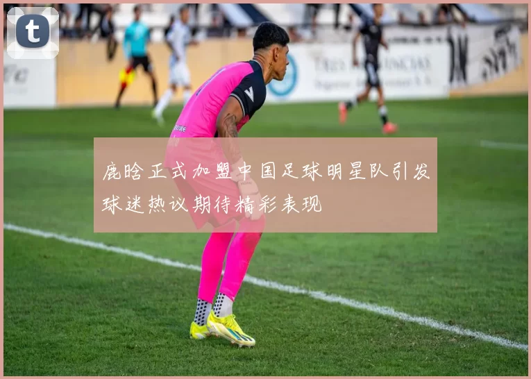 鹿晗正式加盟中国足球明星队引发球迷热议期待精彩表现