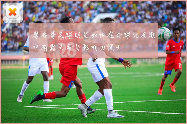 摩洛哥足球明星如何在全球化浪潮中崭露头角与影响力提升