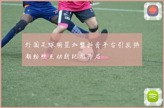 外国足球明星加盟抖音平台引发热潮粉丝互动新纪元开启