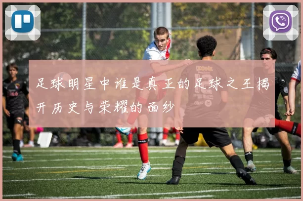 足球明星中谁是真正的足球之王揭开历史与荣耀的面纱