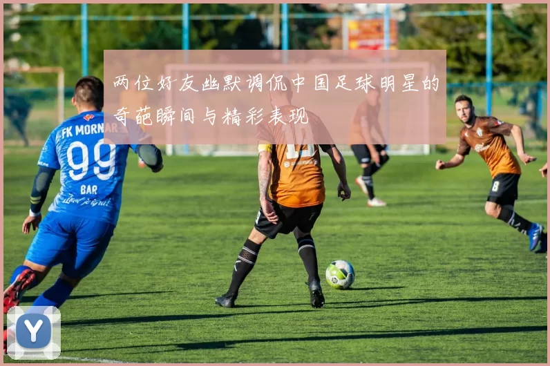 两位好友幽默调侃中国足球明星的奇葩瞬间与精彩表现